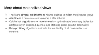 More about materialized views
● There are several algorithms to rewrite queries to match materialized views
● A lattice is a data structure to model a star schema
● Calcite has algorithms to recommend an optimal set of summary tables for
a lattice (given expected queries, and statistics about column cardinality)
● Data profiling algorithms estimate the cardinality of all combinations of
columns
 
