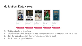 1. Retrieve books and authors
2. Display image, title, price of the book along with firstname & lastname of the author
3. Sort the books based on their id (price or something else)
4. Show results in groups of five
Motivation: Data views
 