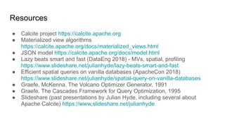 Resources
● Calcite project https://calcite.apache.org
● Materialized view algorithms
https://calcite.apache.org/docs/materialized_views.html
● JSON model https://calcite.apache.org/docs/model.html
● Lazy beats smart and fast (DataEng 2018) - MVs, spatial, profiling
https://www.slideshare.net/julianhyde/lazy-beats-smart-and-fast
● Efficient spatial queries on vanilla databases (ApacheCon 2018)
https://www.slideshare.net/julianhyde/spatial-query-on-vanilla-databases
● Graefe, McKenna. The Volcano Optimizer Generator, 1991
● Graefe. The Cascades Framework for Query Optimization, 1995
● Slideshare (past presentations by Julian Hyde, including several about
Apache Calcite) https://www.slideshare.net/julianhyde
 