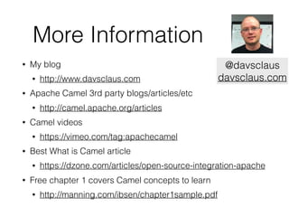 More Information
• My blog
• http://www.davsclaus.com
• Apache Camel 3rd party blogs/articles/etc
• http://camel.apache.org/articles
• Camel videos
• https://vimeo.com/tag:apachecamel
• Best What is Camel article
• https://dzone.com/articles/open-source-integration-apache
• Free chapter 1 covers Camel concepts to learn
• http://manning.com/ibsen/chapter1sample.pdf
@davsclaus
davsclaus.com
 