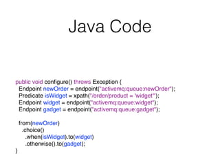 Java Code
public void conﬁgure() throws Exception {
Endpoint newOrder = endpoint("activemq:queue:newOrder");
Predicate isWidget = xpath("/order/product = 'widget'");
Endpoint widget = endpoint("activemq:queue:widget");
Endpoint gadget = endpoint("activemq:queue:gadget");
from(newOrder)
.choice()
.when(isWidget).to(widget)
.otherwise().to(gadget);
}
 