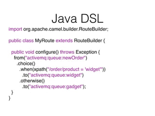 Java DSL
import org.apache.camel.builder.RouteBuilder;
public class MyRoute extends RouteBuilder {
public void conﬁgure() throws Exception {
from("activemq:queue:newOrder")
.choice()
.when(xpath("/order/product = 'widget'"))
.to("activemq:queue:widget")
.otherwise()
.to("activemq:queue:gadget");
}
}
 