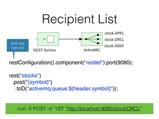 Recipient List
restConﬁguration().component("restlet").port(9080); 
rest("stocks")
.post("{symbol}")
.toD("activemq:queue:${header.symbol}"));
and use
rest-dsl
curl -X POST -d "120" "http://localhost:9080/stock/ORCL"
 