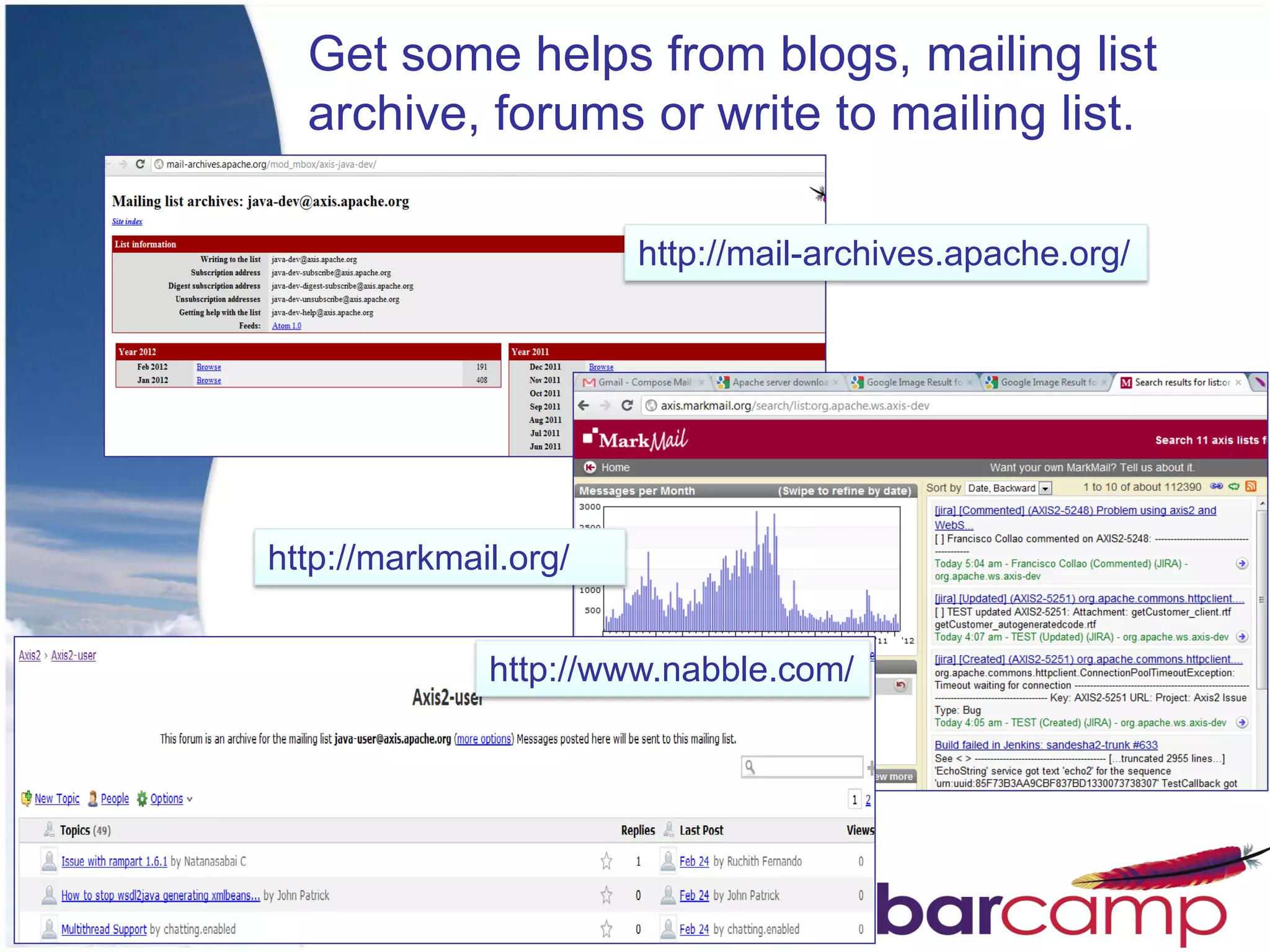 Get some helps from blogs, mailing list
  archive, forums or write to mailing list.

                       http://mail-archives.apache.org/




http://markmail.org/


              http://www.nabble.com/
 