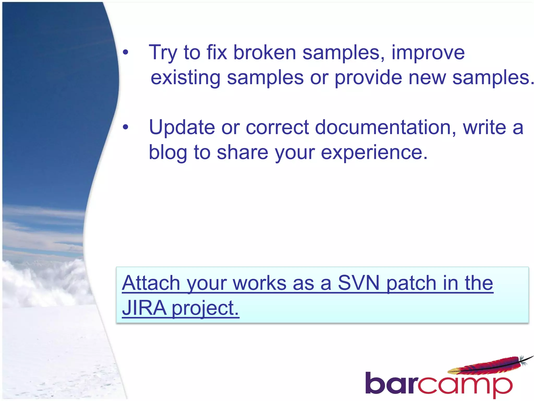 • Try to fix broken samples, improve
  existing samples or provide new samples.

• Update or correct documentation, write a
  blog to share your experience.




Attach your works as a SVN patch in the
JIRA project.
 