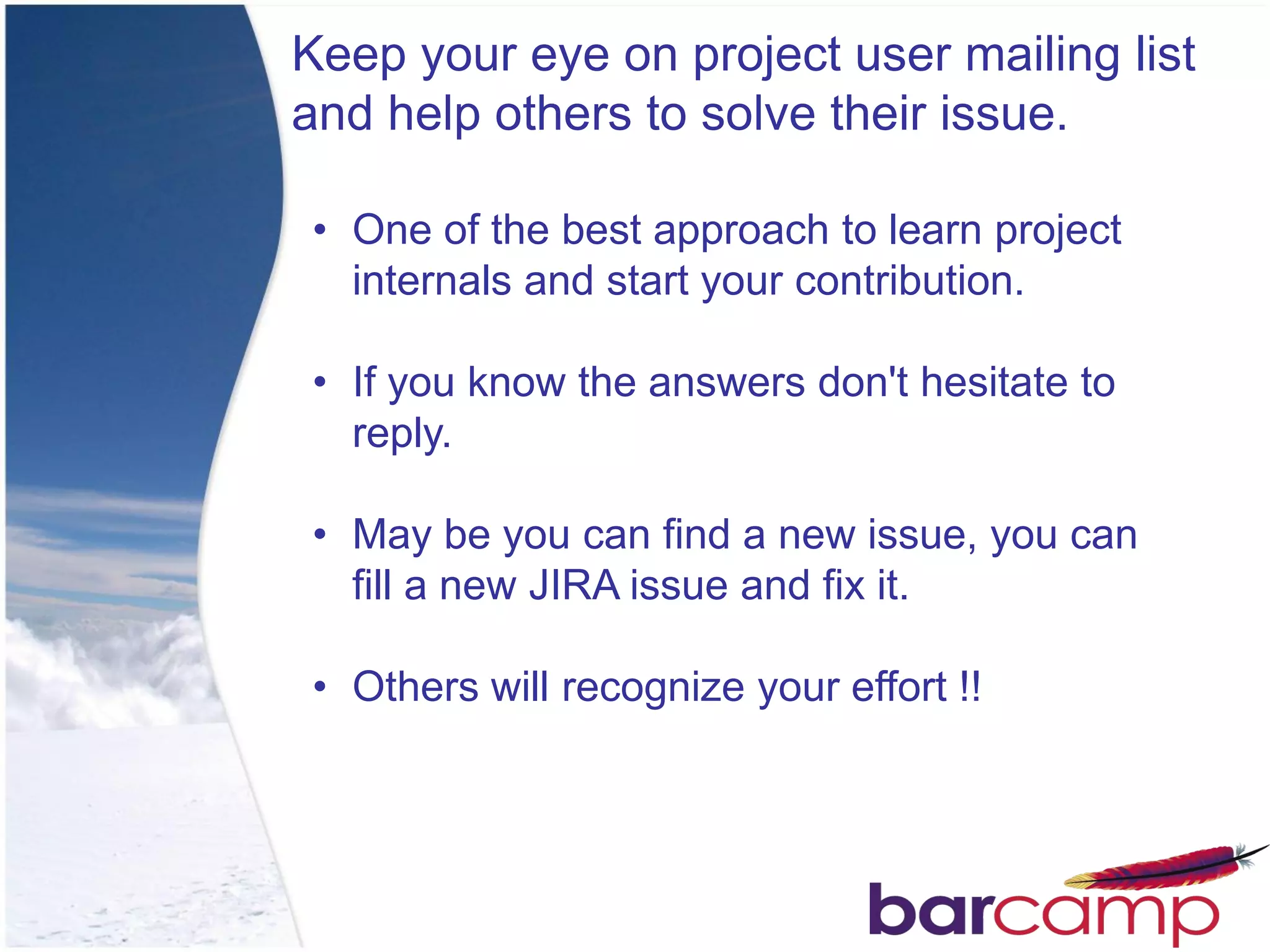 Keep your eye on project user mailing list
and help others to solve their issue.

• One of the best approach to learn project
  internals and start your contribution.

• If you know the answers don't hesitate to
  reply.

• May be you can find a new issue, you can
  fill a new JIRA issue and fix it.

• Others will recognize your effort !!
 