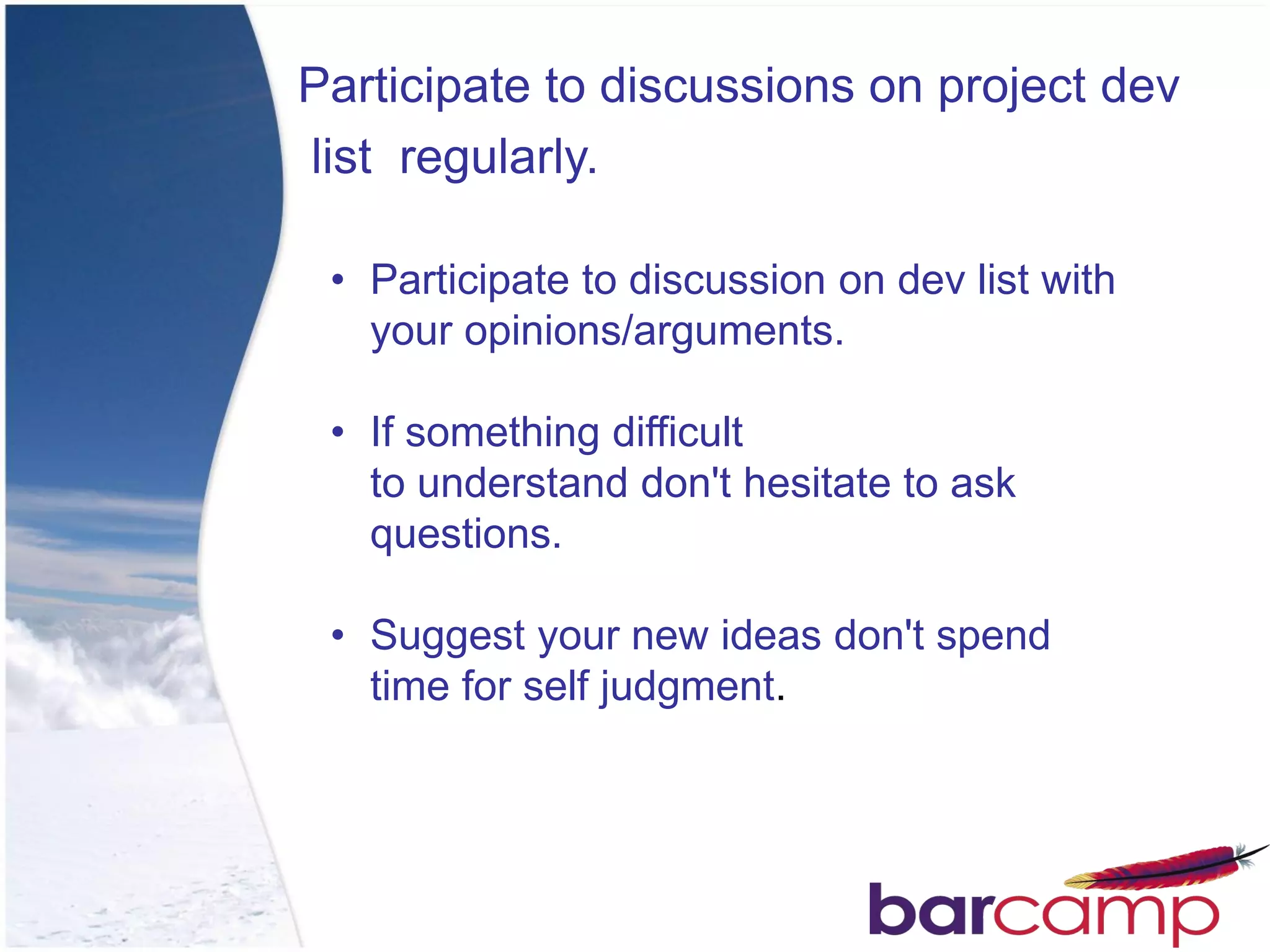 Participate to discussions on project dev
list regularly.

 • Participate to discussion on dev list with
   your opinions/arguments.

 • If something difficult
   to understand don't hesitate to ask
   questions.

 • Suggest your new ideas don't spend
   time for self judgment.
 