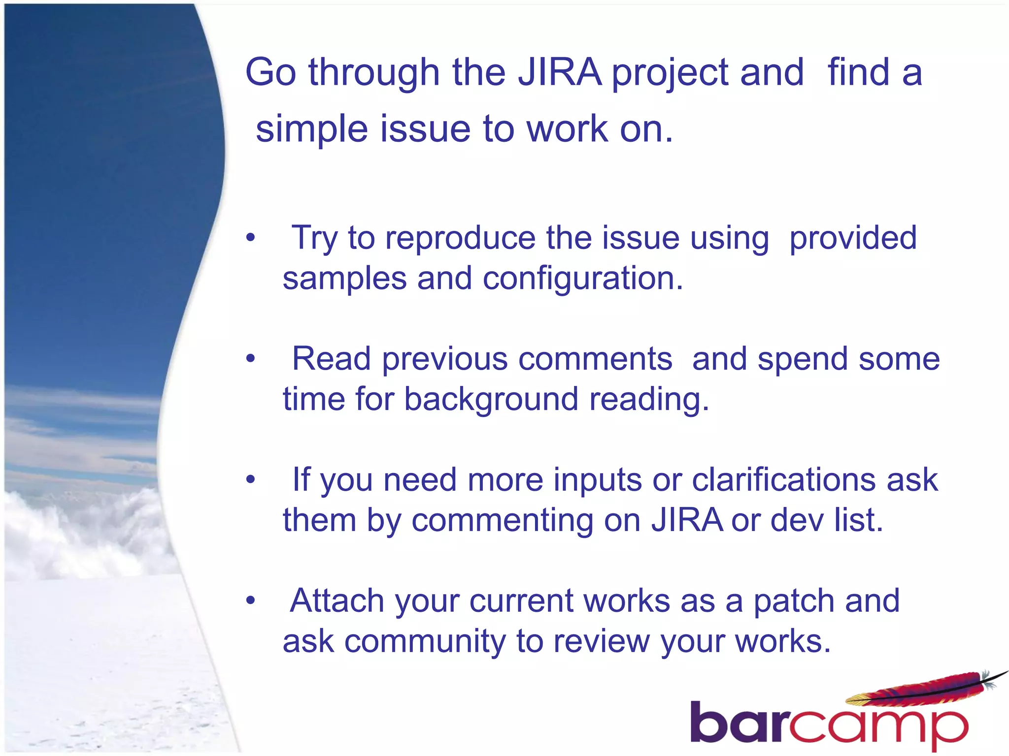 Go through the JIRA project and find a
simple issue to work on.

•    Try to reproduce the issue using provided
    samples and configuration.

•    Read previous comments and spend some
    time for background reading.

•    If you need more inputs or clarifications ask
    them by commenting on JIRA or dev list.

• Attach your current works as a patch and
  ask community to review your works.
 