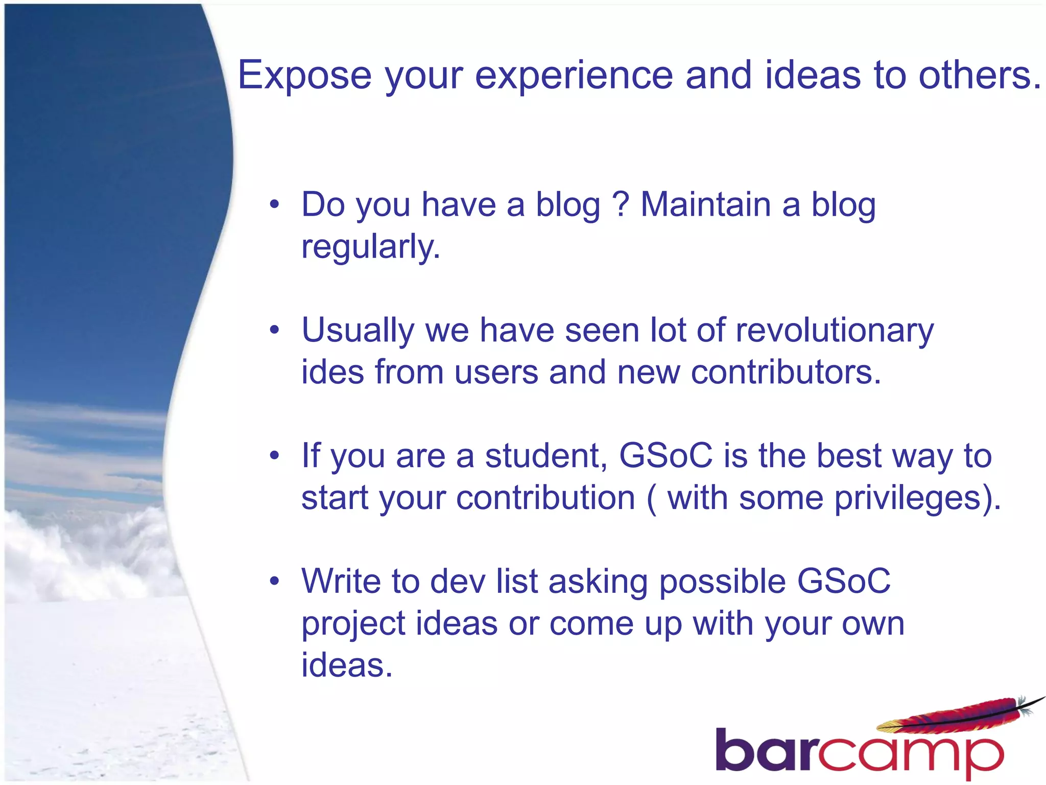 Expose your experience and ideas to others.


 • Do you have a blog ? Maintain a blog
   regularly.

 • Usually we have seen lot of revolutionary
   ides from users and new contributors.

 • If you are a student, GSoC is the best way to
   start your contribution ( with some privileges).

 • Write to dev list asking possible GSoC
   project ideas or come up with your own
   ideas.
 