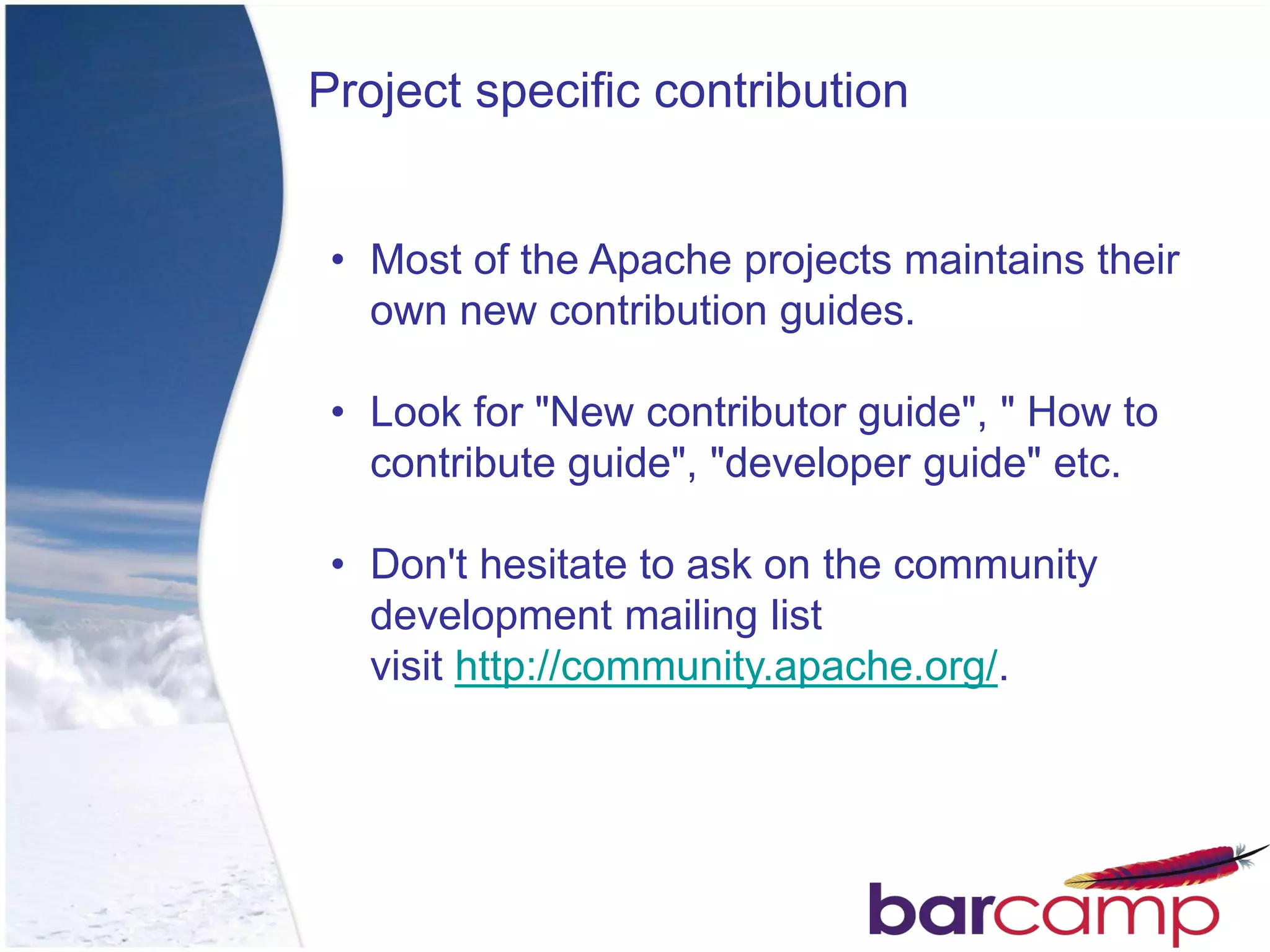 Project specific contribution


 • Most of the Apache projects maintains their
   own new contribution guides.

 • Look for "New contributor guide", " How to
   contribute guide", "developer guide" etc.

 • Don't hesitate to ask on the community
   development mailing list
   visit http://community.apache.org/.
 