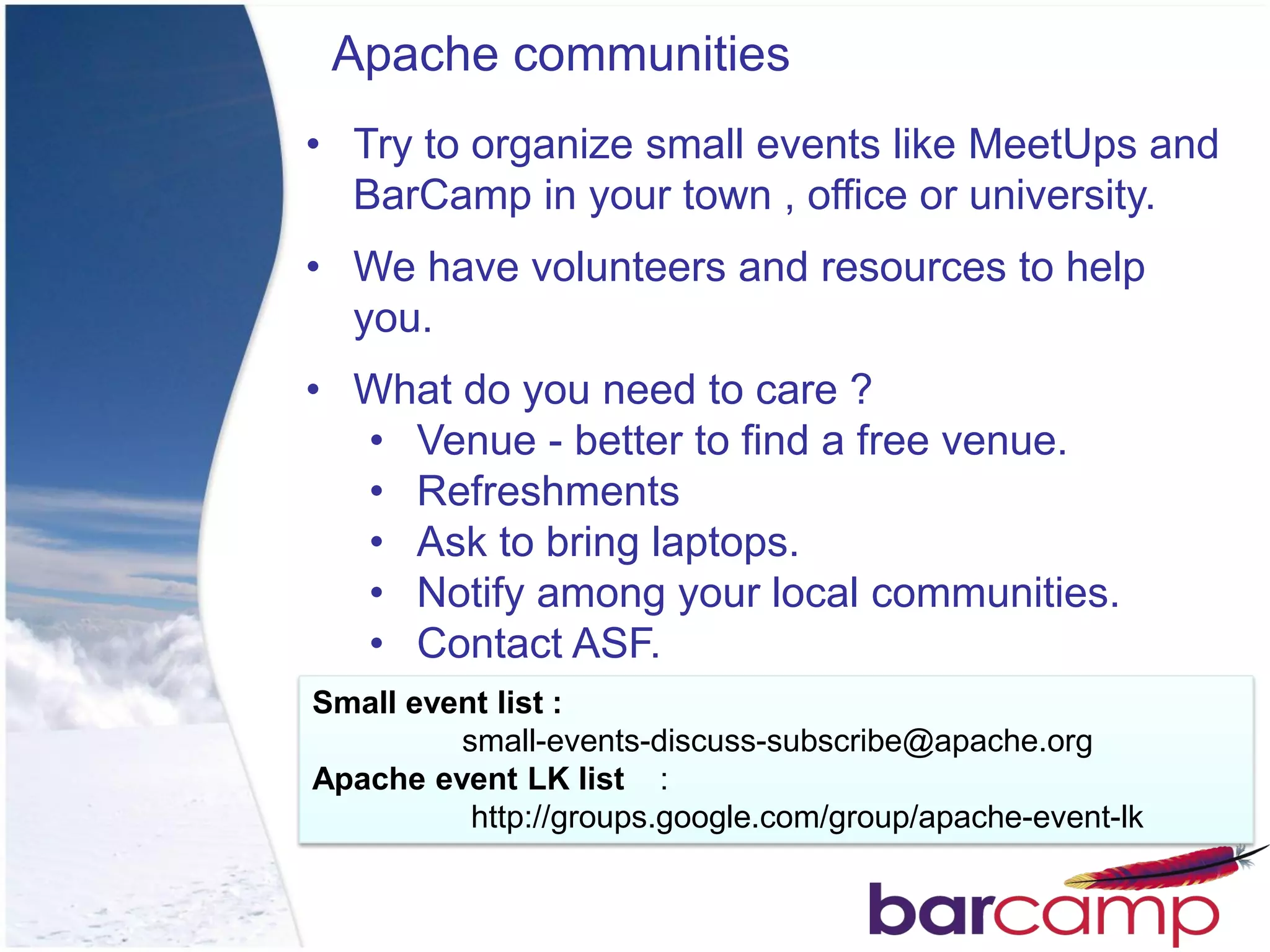 Apache communities
• Try to organize small events like MeetUps and
  BarCamp in your town , office or university.
• We have volunteers and resources to help
  you.
• What do you need to care ?
  • Venue - better to find a free venue.
  • Refreshments
  • Ask to bring laptops.
  • Notify among your local communities.
  • Contact ASF.
Small event list :
         small-events-discuss-subscribe@apache.org
Apache event LK list :
          http://groups.google.com/group/apache-event-lk
 