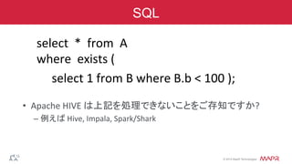 ®
© 2014 MapR Technologies
SQL
	
  	
  select	
  	
  *	
  	
  from	
  	
  A	
  
	
  	
  where	
  	
  exists	
  (	
  
	
  	
  	
  	
  	
  	
  	
  select	
  1	
  from	
  B	
  where	
  B.b	
  <	
  100	
  );	
  
	
  
•  Apache	
  HIVE	
  は上記を処理できないことをご存知ですか?	
  
– 例えば	
  Hive,	
  Impala,	
  Spark/Shark	
  
 