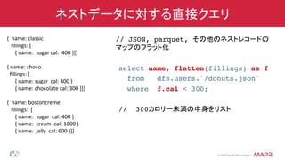 ®
© 2014 MapR Technologies
ネストデータに対する直接クエリ
// JSON, parquet, その他のネストレコードの 
マップのフラット化!
!
select name, flatten(fillings) as f!
from dfs.users.`/donuts.json`!
where f.cal < 300;!
!
// 300カロリー未満の中身をリスト!
{	
  	
  name:	
  classic	
  
	
  	
  	
  ﬁllings:	
  [	
  	
  
	
  	
  	
  	
  	
  	
  {	
  name:	
  	
  sugar	
  cal:	
  	
  400	
  }]}	
  
	
  
{	
  name:	
  choco	
  
	
  	
  ﬁllings:	
  [	
  
	
  	
  	
  	
  	
  	
  {	
  name:	
  sugar	
  	
  cal:	
  400	
  }	
  
	
  	
  	
  	
  	
  	
  {	
  name:	
  chocolate	
  cal:	
  300	
  }]}	
  
	
  
{	
  	
  name:	
  bostoncreme	
  
	
  	
  	
  ﬁllings:	
  	
  [	
  
	
  	
  	
  	
  	
  	
  {	
  name:	
  	
  sugar	
  	
  cal:	
  400	
  }	
  
	
  	
  	
  	
  	
  	
  {	
  name:	
  	
  cream	
  	
  cal:	
  1000	
  }	
  
	
  	
  	
  	
  	
  	
  {	
  name:	
  	
  jelly	
  	
  cal:	
  600	
  }]}	
  
	
  	
  
 