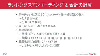 ®
© 2014 MapR Technologies
ランレングスエンコーディング & 合計の計算
•  データセットは次のようにエンコード	
  <値>	
  <繰り返しの数>:	
  
–  2,	
  4	
  	
  (2	
  が	
  4回)	
  
–  8,	
  10	
  	
  (8	
  が	
  10回)	
  
•  ゴール:	
  	
  レコードの合計を求める	
  
•  単純な処理:	
  
–  展開:	
  2,	
  2,	
  2,	
  2,	
  8,	
  8,	
  8,	
  8,	
  8,	
  8,	
  8,	
  8,	
  8,	
  8	
  
–  加算:	
  2	
  +	
  2	
  +	
  2	
  +	
  2	
  +	
  8	
  +	
  8	
  +	
  8	
  +	
  8	
  +	
  8	
  +	
  8	
  +	
  8	
  +	
  8	
  +	
  8	
  +	
  8	
  
•  最適化された処理:	
  	
  	
  2	
  *	
  4	
  +	
  8	
  *	
  10	
  
–  より少ないメモリ、より少ない計算	
  
 