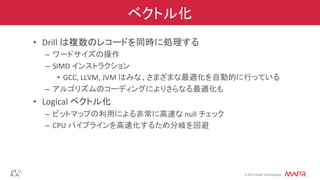 ®
© 2014 MapR Technologies
ベクトル化
•  Drill	
  は複数のレコードを同時に処理する	
  
–  ワードサイズの操作	
  
–  SIMD	
  インストラクション	
  
•  GCC,	
  LLVM,	
  JVM	
  はみな、さまざまな最適化を自動的に行っている	
  
–  アルゴリズムのコーディングによりさらなる最適化も	
  
•  Logical	
  ベクトル化	
  
–  ビットマップの利用による非常に高速な	
  null	
  チェック	
  
–  CPU	
  パイプラインを高速化するため分岐を回避	
  
 