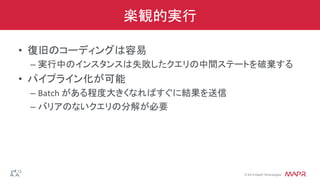 ®
© 2014 MapR Technologies
楽観的実行
•  復旧のコーディングは容易	
  
– 実行中のインスタンスは失敗したクエリの中間ステートを破棄する	
  
•  パイプライン化が可能	
  
– Batch	
  がある程度大きくなればすぐに結果を送信	
  
– バリアのないクエリの分解が必要	
  
 