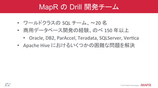 ®
© 2014 MapR Technologies
MapR の Drill 開発チーム
•  ワールドクラスの SQL	
  チーム、〜20	
  名	
  
•  商用データベース開発の経験、のべ	
  150	
  年以上	
  
•  Oracle,	
  DB2,	
  ParAccel,	
  Teradata,	
  SQLServer,	
  Veruca	
  
•  Apache	
  Hive	
  におけるいくつかの困難な問題を解決	
  
 
