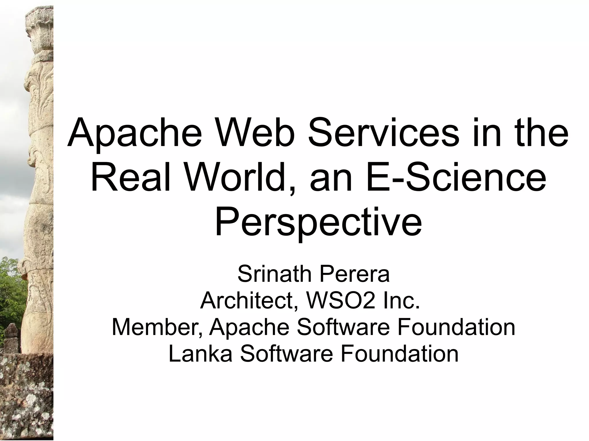 Apache Web Services in the
 Real World, an E-Science
       Perspective
            Srinath Perera
        Architect, WSO2 Inc.
  Member, Apache Software Foundation
     Lanka Software Foundation
 
