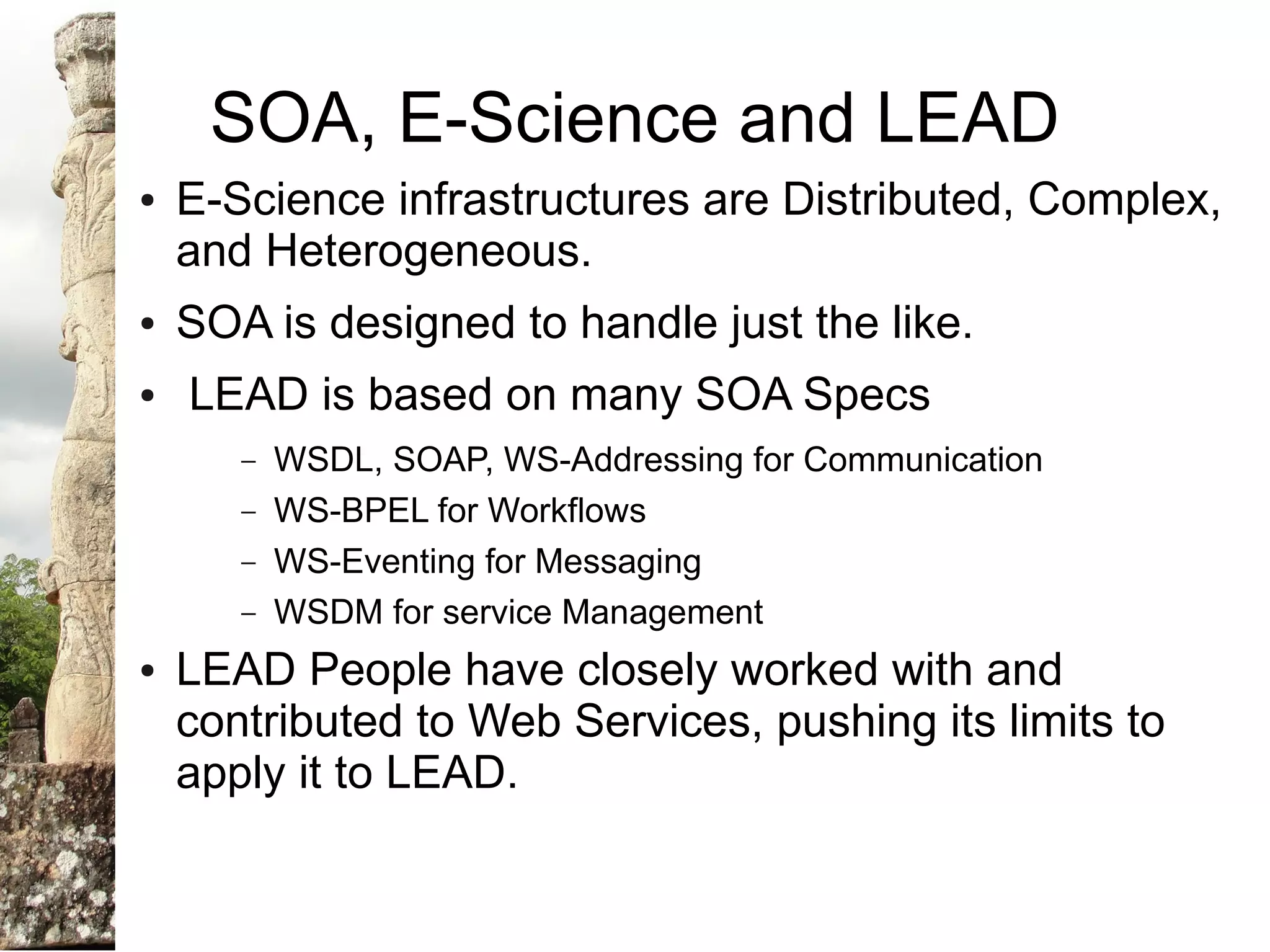SOA, E-Science and LEAD
●   E-Science infrastructures are Distributed, Complex,
    and Heterogeneous.
●   SOA is designed to handle just the like.
●   LEAD is based on many SOA Specs
       –   WSDL, SOAP, WS-Addressing for Communication
       –   WS-BPEL for Workflows
       –   WS-Eventing for Messaging
       –   WSDM for service Management
●   LEAD People have closely worked with and
    contributed to Web Services, pushing its limits to
    apply it to LEAD.
 