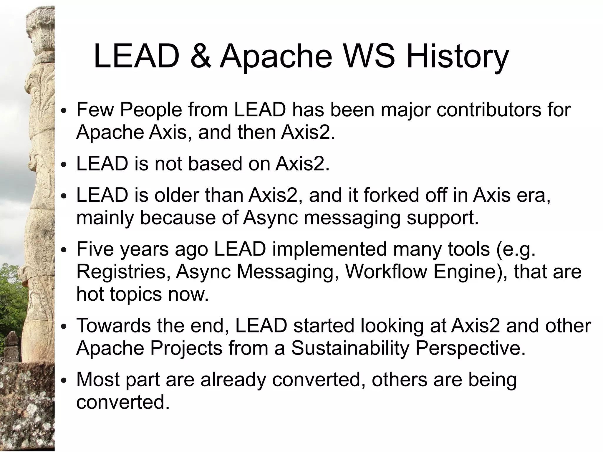 LEAD & Apache WS History
●   Few People from LEAD has been major contributors for
    Apache Axis, and then Axis2.
●   LEAD is not based on Axis2.
●   LEAD is older than Axis2, and it forked off in Axis era,
    mainly because of Async messaging support.
●   Five years ago LEAD implemented many tools (e.g.
    Registries, Async Messaging, Workflow Engine), that are
    hot topics now.
●   Towards the end, LEAD started looking at Axis2 and other
    Apache Projects from a Sustainability Perspective.
●   Most part are already converted, others are being
    converted.
 