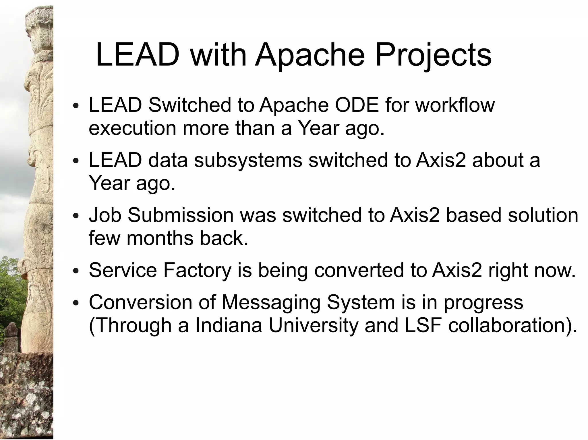 LEAD with Apache Projects
●   LEAD Switched to Apache ODE for workflow
    execution more than a Year ago.
●   LEAD data subsystems switched to Axis2 about a
    Year ago.
●   Job Submission was switched to Axis2 based solution
    few months back.
●   Service Factory is being converted to Axis2 right now.
●   Conversion of Messaging System is in progress
    (Through a Indiana University and LSF collaboration).
 