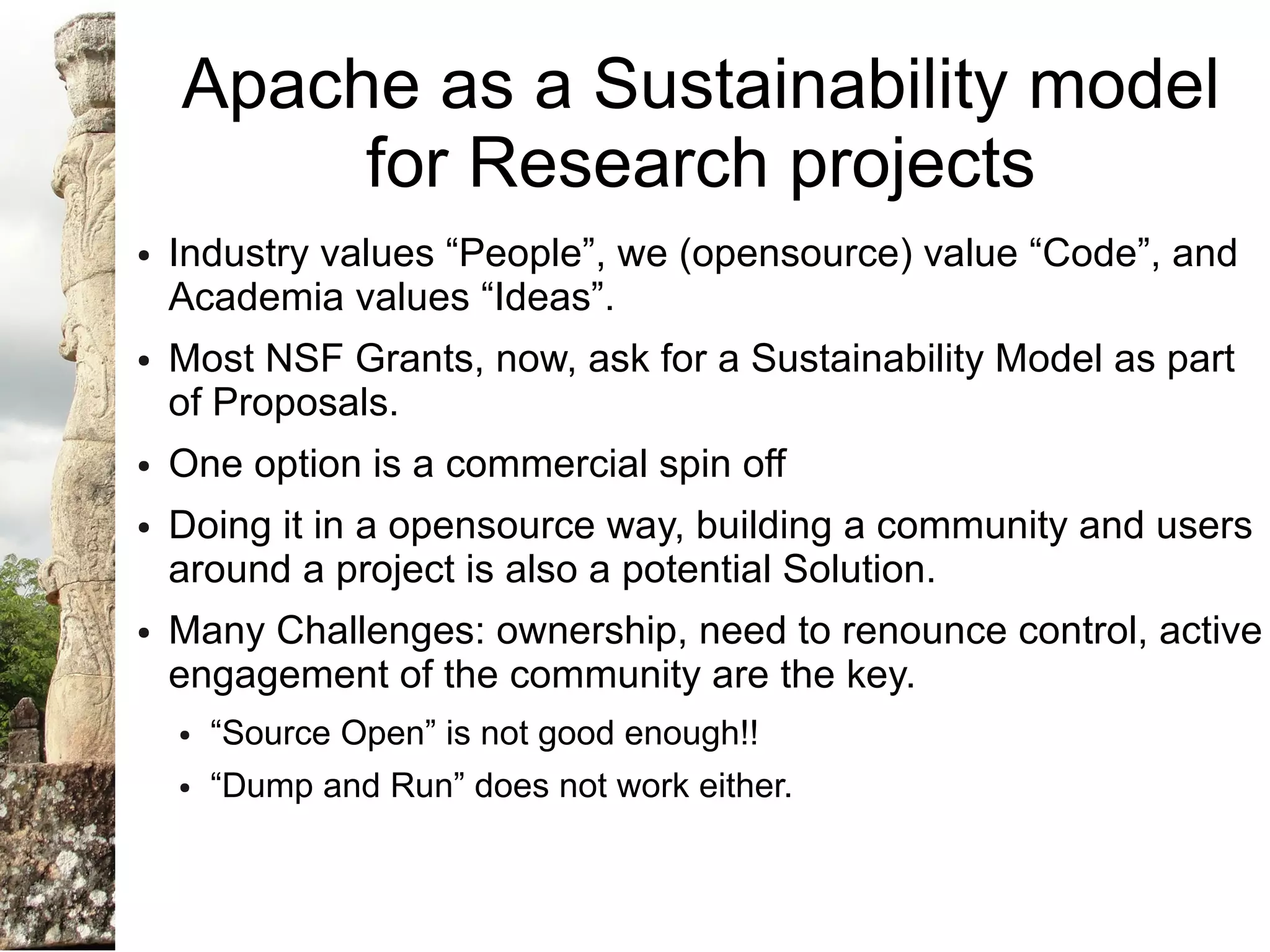 Apache as a Sustainability model
         for Research projects
●   Industry values “People”, we (opensource) value “Code”, and
    Academia values “Ideas”.
●   Most NSF Grants, now, ask for a Sustainability Model as part
    of Proposals.
●   One option is a commercial spin off
●   Doing it in a opensource way, building a community and users
    around a project is also a potential Solution.
●   Many Challenges: ownership, need to renounce control, active
    engagement of the community are the key.
    ●   “Source Open” is not good enough!!
    ●   “Dump and Run” does not work either.
 