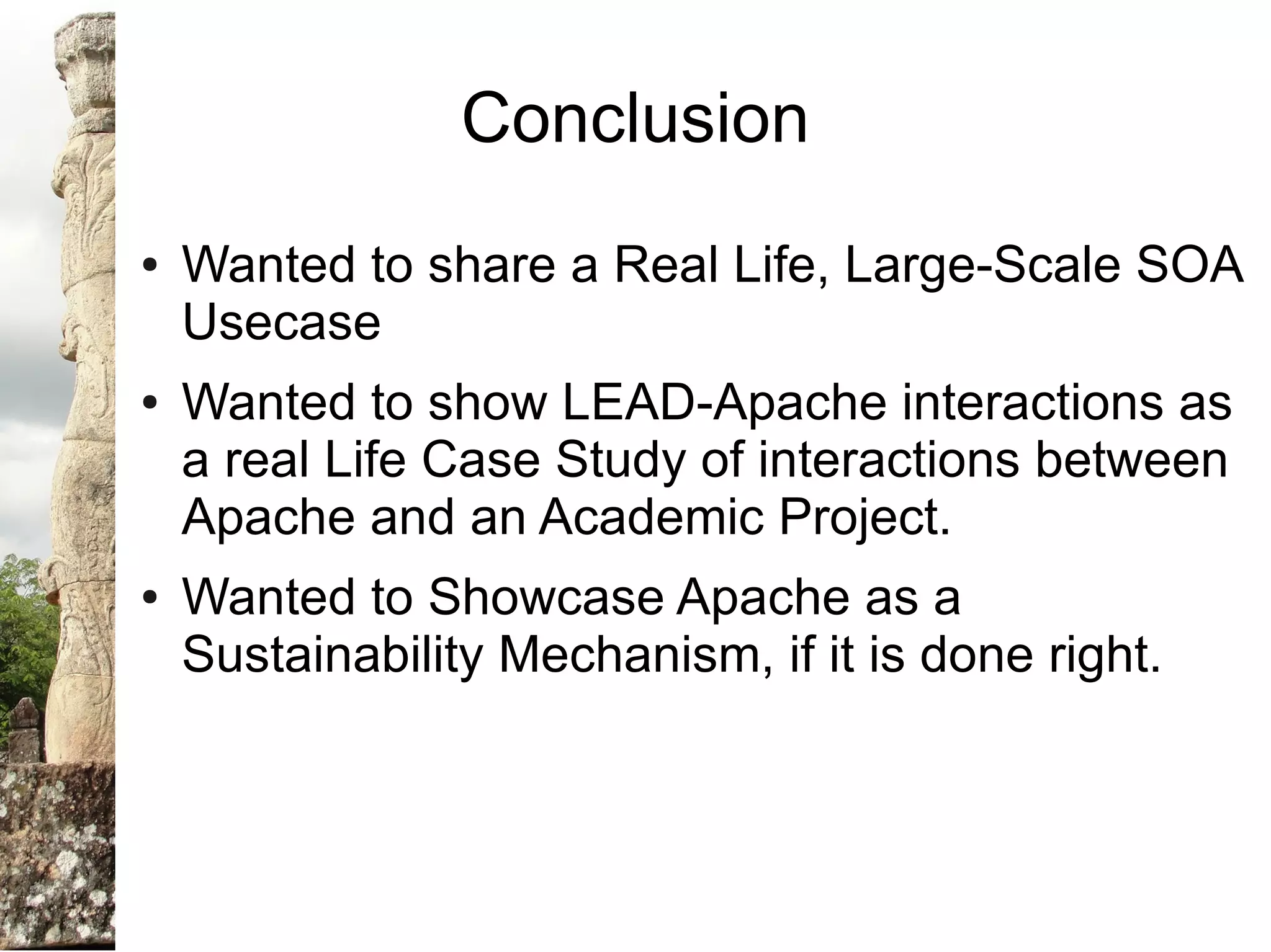 Conclusion
●   Wanted to share a Real Life, Large-Scale SOA
    Usecase
●   Wanted to show LEAD-Apache interactions as
    a real Life Case Study of interactions between
    Apache and an Academic Project.
●   Wanted to Showcase Apache as a
    Sustainability Mechanism, if it is done right.
 