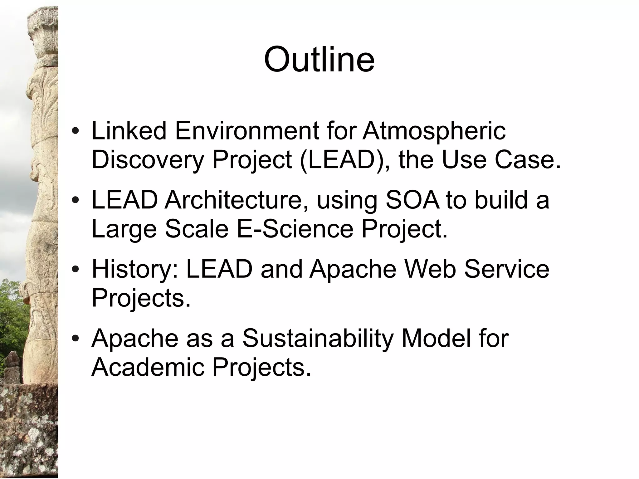 Outline
●   Linked Environment for Atmospheric
    Discovery Project (LEAD), the Use Case.
●   LEAD Architecture, using SOA to build a
    Large Scale E-Science Project.
●   History: LEAD and Apache Web Service
    Projects.
●   Apache as a Sustainability Model for
    Academic Projects.
 