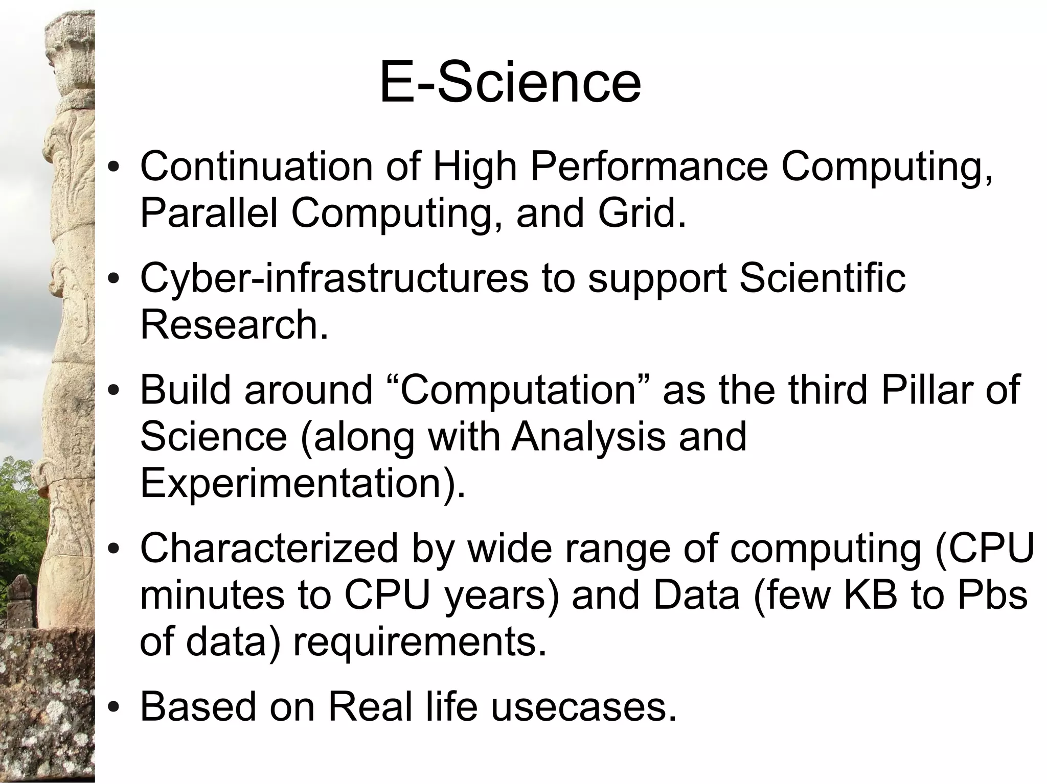 E-Science
●   Continuation of High Performance Computing,
    Parallel Computing, and Grid.
●   Cyber-infrastructures to support Scientific
    Research.
●   Build around “Computation” as the third Pillar of
    Science (along with Analysis and
    Experimentation).
●   Characterized by wide range of computing (CPU
    minutes to CPU years) and Data (few KB to Pbs
    of data) requirements.
●   Based on Real life usecases.
 
