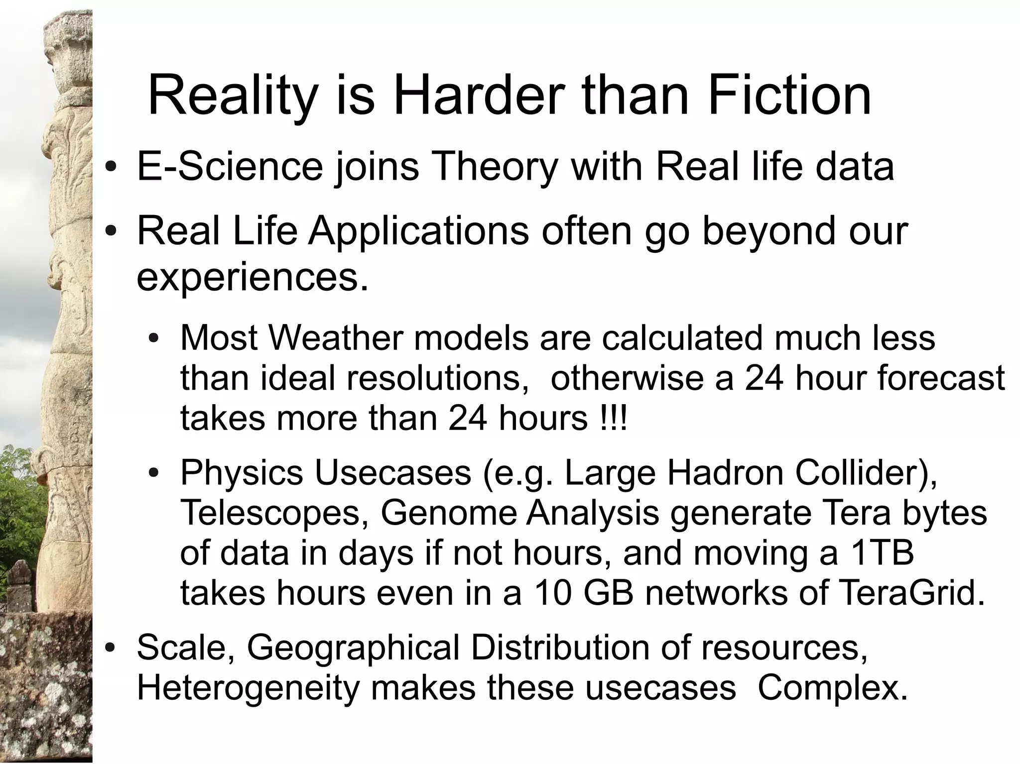 Reality is Harder than Fiction
●   E-Science joins Theory with Real life data
●   Real Life Applications often go beyond our
    experiences.
    ●   Most Weather models are calculated much less
        than ideal resolutions, otherwise a 24 hour forecast
        takes more than 24 hours !!!
    ●   Physics Usecases (e.g. Large Hadron Collider),
        Telescopes, Genome Analysis generate Tera bytes
        of data in days if not hours, and moving a 1TB
        takes hours even in a 10 GB networks of TeraGrid.
●   Scale, Geographical Distribution of resources,
    Heterogeneity makes these usecases Complex.
 
