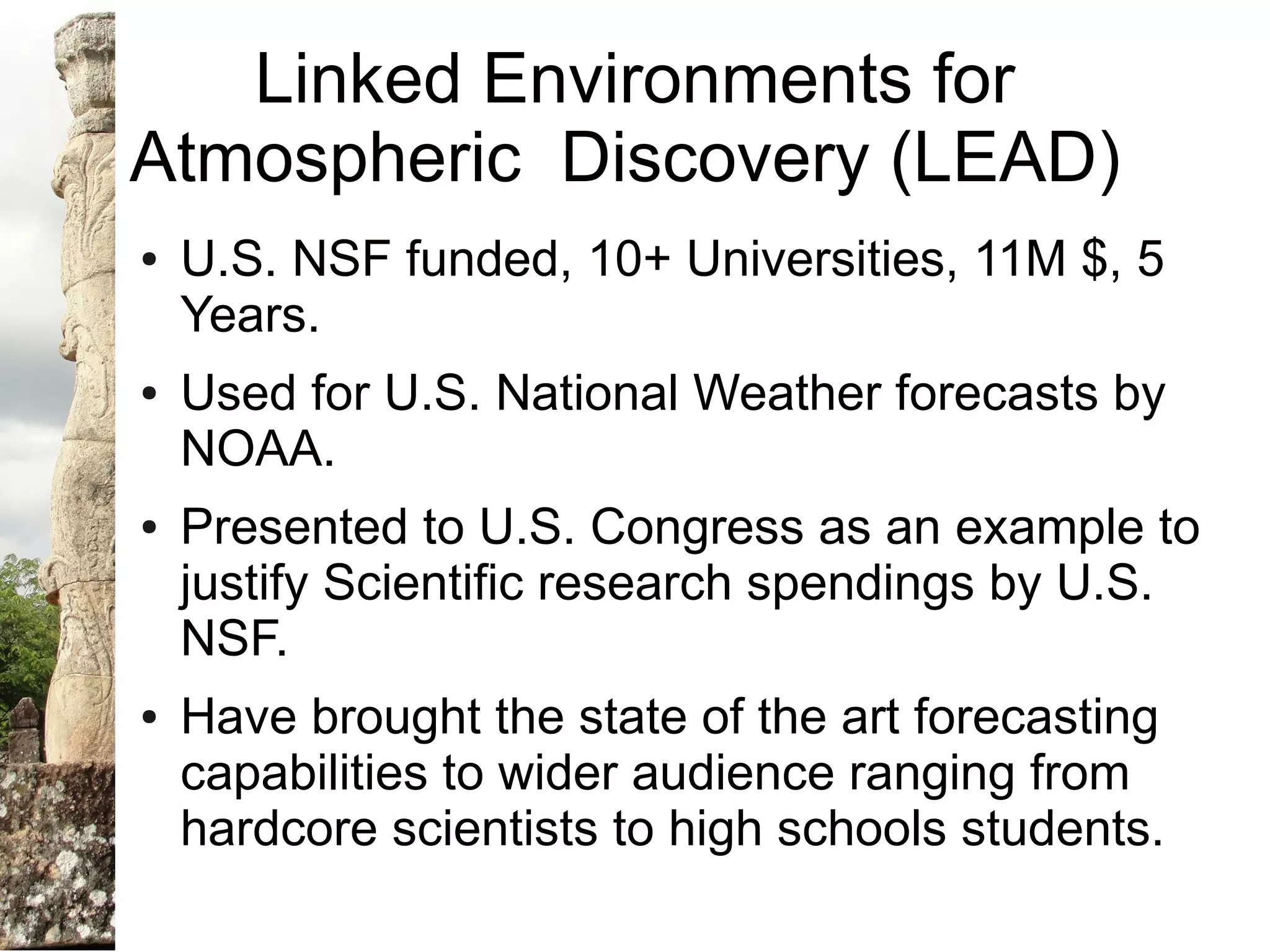 Linked Environments for
Atmospheric Discovery (LEAD)
●   U.S. NSF funded, 10+ Universities, 11M $, 5
    Years.
●   Used for U.S. National Weather forecasts by
    NOAA.
●   Presented to U.S. Congress as an example to
    justify Scientific research spendings by U.S.
    NSF.
●   Have brought the state of the art forecasting
    capabilities to wider audience ranging from
    hardcore scientists to high schools students.
 