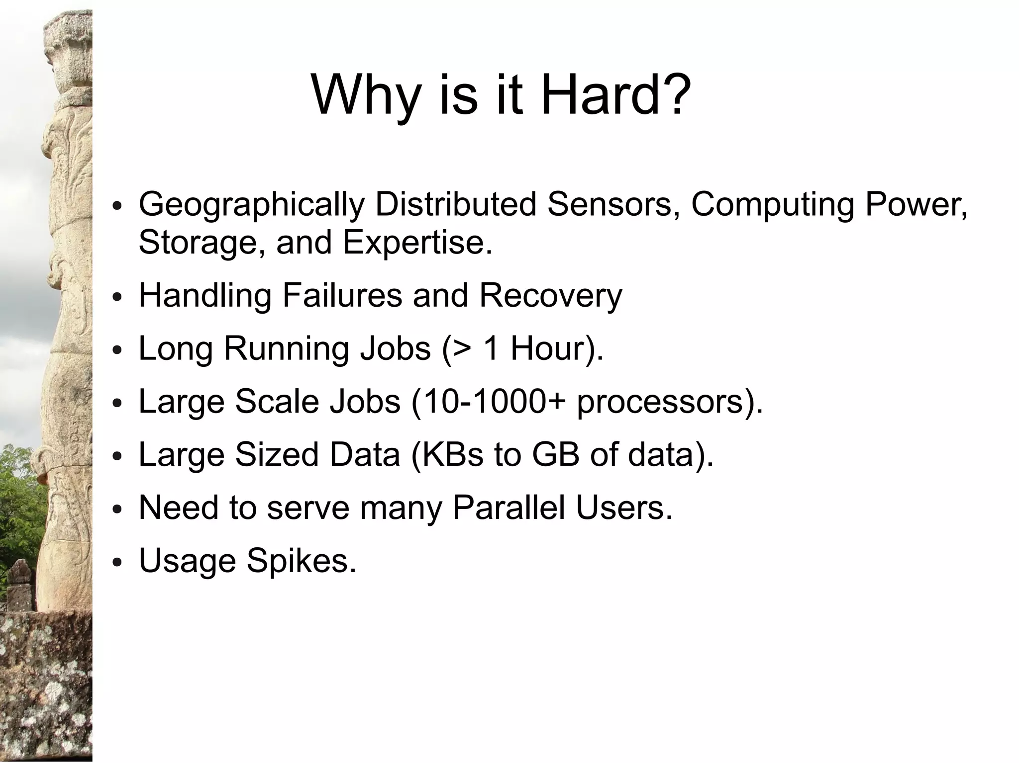 Why is it Hard?
●   Geographically Distributed Sensors, Computing Power,
    Storage, and Expertise.
●   Handling Failures and Recovery
●   Long Running Jobs (> 1 Hour).
●   Large Scale Jobs (10-1000+ processors).
●   Large Sized Data (KBs to GB of data).
●   Need to serve many Parallel Users.
●   Usage Spikes.
 