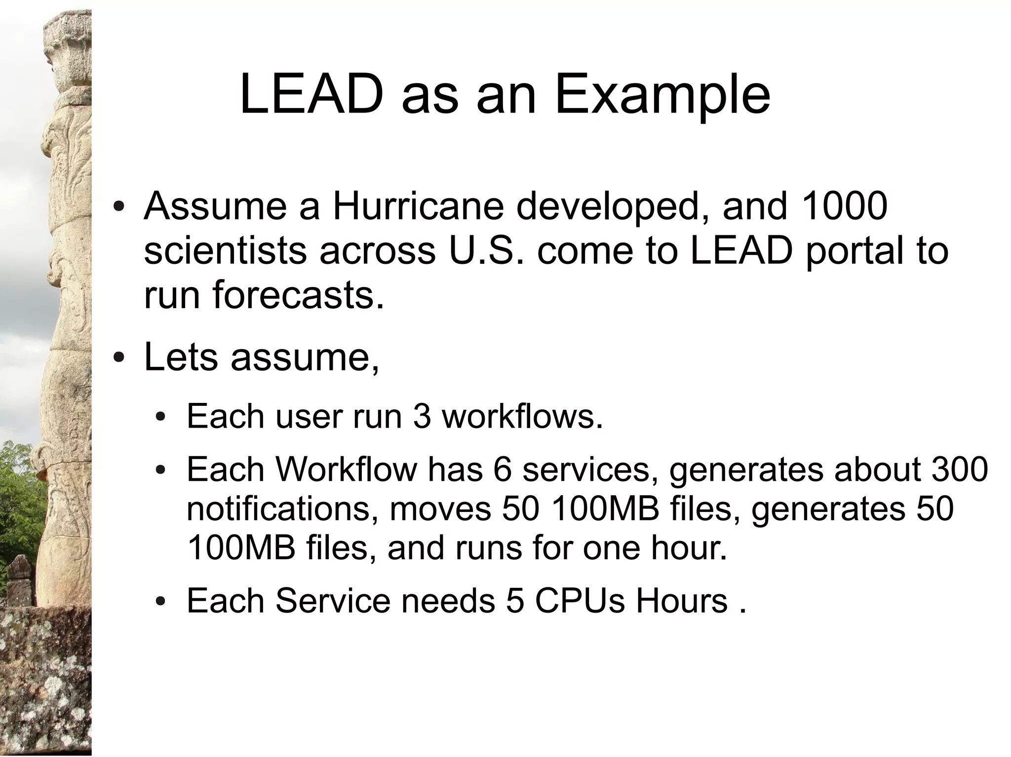 LEAD as an Example
●   Assume a Hurricane developed, and 1000
    scientists across U.S. come to LEAD portal to
    run forecasts.
●   Lets assume,
    ●   Each user run 3 workflows.
    ●   Each Workflow has 6 services, generates about 300
        notifications, moves 50 100MB files, generates 50
        100MB files, and runs for one hour.
    ●   Each Service needs 5 CPUs Hours .
 
