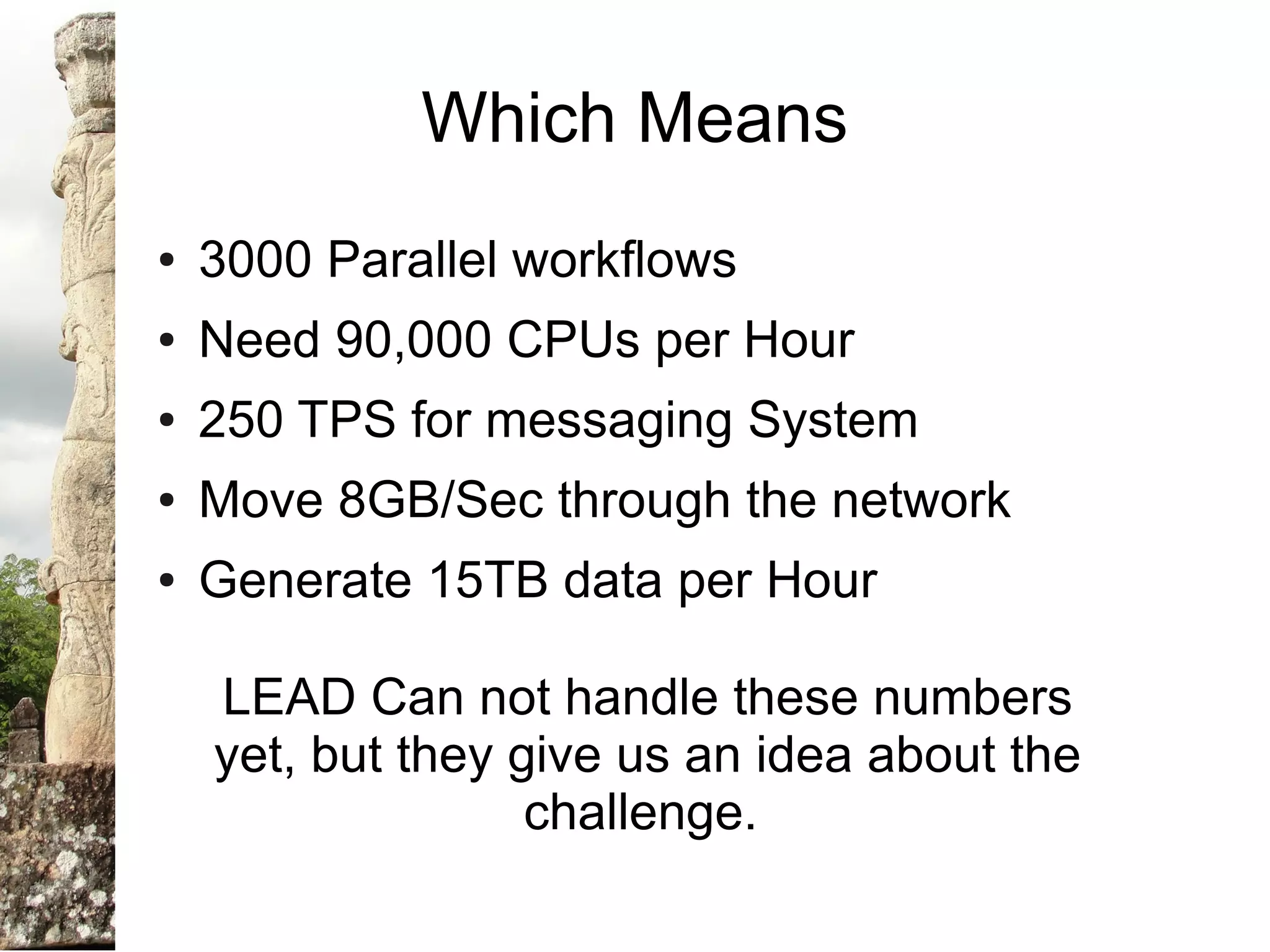 Which Means
●   3000 Parallel workflows
●   Need 90,000 CPUs per Hour
●   250 TPS for messaging System
●   Move 8GB/Sec through the network
●   Generate 15TB data per Hour

    LEAD Can not handle these numbers
    yet, but they give us an idea about the
                   challenge.
 