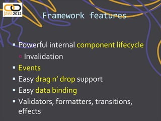 Framework features


 Powerful internal component lifecycle
     Invalidation
   Events
   Easy drag n’ drop support
   Easy data binding
   Validators, formatters, transitions,
    effects
 