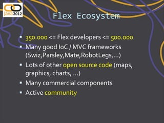Flex Ecosystem

 350.000 <= Flex developers <= 500.000
 Many good IoC / MVC frameworks
  (Swiz,Parsley,Mate,RobotLegs,...)
 Lots of other open source code (maps,
  graphics, charts, …)
 Many commercial components
 Active community
 