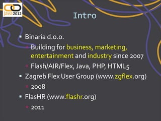 Intro

 Binaria d.o.o.
   Building for business, marketing,
    entertainment and industry since 2007
   Flash/AIR/Flex, Java, PHP, HTML5
 Zagreb Flex User Group (www.zgflex.org)
   2008
 FlasHR (www.flashr.org)
   2011
 