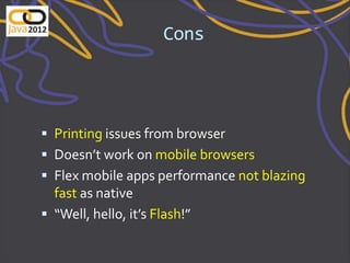 Cons




 Printing issues from browser
 Doesn’t work on mobile browsers
 Flex mobile apps performance not blazing
  fast as native
 “Well, hello, it’s Flash!”
 