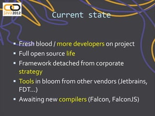 Current state


 Fresh blood / more developers on project
 Full open source life
 Framework detached from corporate
  strategy
 Tools in bloom from other vendors (Jetbrains,
  FDT...)
 Awaiting new compilers (Falcon, FalconJS)
 