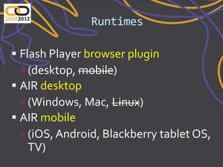 Runtimes

 Flash Player browser plugin
   (desktop, mobile)
 AIR desktop
  (Windows, Mac, Linux)
 AIR mobile
  (iOS, Android, Blackberry tablet OS,
   TV)
 