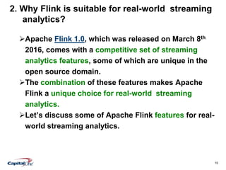 10
2. Why Flink is suitable for real-world streaming
analytics?
Apache Flink 1.0, which was released on March 8th
2016, comes with a competitive set of streaming
analytics features, some of which are unique in the
open source domain.
The combination of these features makes Apache
Flink a unique choice for real-world streaming
analytics.
Let’s discuss some of Apache Flink features for real-
world streaming analytics.
 