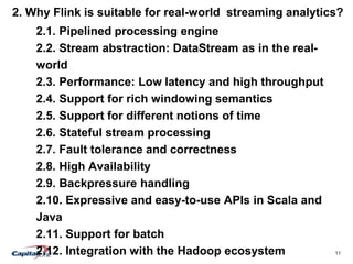 11
2. Why Flink is suitable for real-world streaming analytics?
2.1. Pipelined processing engine
2.2. Stream abstraction: DataStream as in the real-
world
2.3. Performance: Low latency and high throughput
2.4. Support for rich windowing semantics
2.5. Support for different notions of time
2.6. Stateful stream processing
2.7. Fault tolerance and correctness
2.8. High Availability
2.9. Backpressure handling
2.10. Expressive and easy-to-use APIs in Scala and
Java
2.11. Support for batch
2.12. Integration with the Hadoop ecosystem
 