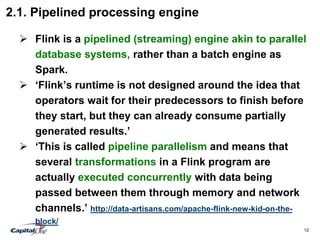 12
2.1. Pipelined processing engine
 Flink is a pipelined (streaming) engine akin to parallel
database systems, rather than a batch engine as
Spark.
 ‘Flink’s runtime is not designed around the idea that
operators wait for their predecessors to finish before
they start, but they can already consume partially
generated results.’
 ‘This is called pipeline parallelism and means that
several transformations in a Flink program are
actually executed concurrently with data being
passed between them through memory and network
channels.’ http://data-artisans.com/apache-flink-new-kid-on-the-
block/
 