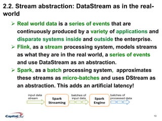 13
2.2. Stream abstraction: DataStream as in the real-
world
 Real world data is a series of events that are
continuously produced by a variety of applications and
disparate systems inside and outside the enterprise.
 Flink, as a stream processing system, models streams
as what they are in the real world, a series of events
and use DataStream as an abstraction.
 Spark, as a batch processing system, approximates
these streams as micro-batches and uses DStream as
an abstraction. This adds an artificial latency!
 
