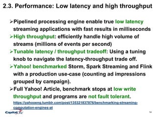 14
2.3. Performance: Low latency and high throughput
Pipelined processing engine enable true low latency
streaming applications with fast results in milliseconds
High throughput: efficiently handle high volume of
streams (millions of events per second)
Tunable latency / throughput tradeoff: Using a tuning
knob to navigate the latency-throughput trade off.
Yahoo! benchmarked Storm, Spark Streaming and Flink
with a production use-case (counting ad impressions
grouped by campaign).
Full Yahoo! Article, benchmark stops at low write
throughput and programs are not fault tolerant.
https://yahooeng.tumblr.com/post/135321837876/benchmarking-streaming-
computation-engines-at
 