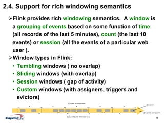 16
2.4. Support for rich windowing semantics
Flink provides rich windowing semantics. A window is
a grouping of events based on some function of time
(all records of the last 5 minutes), count (the last 10
events) or session (all the events of a particular web
user ).
Window types in Flink:
• Tumbling windows ( no overlap)
• Sliding windows (with overlap)
• Session windows ( gap of activity)
• Custom windows (with assigners, triggers and
evictors)
 
