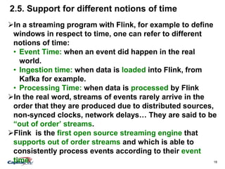 18
2.5. Support for different notions of time
In a streaming program with Flink, for example to define
windows in respect to time, one can refer to different
notions of time:
• Event Time: when an event did happen in the real
world.
• Ingestion time: when data is loaded into Flink, from
Kafka for example.
• Processing Time: when data is processed by Flink
In the real word, streams of events rarely arrive in the
order that they are produced due to distributed sources,
non-synced clocks, network delays… They are said to be
“out of order’ streams.
Flink is the first open source streaming engine that
supports out of order streams and which is able to
consistently process events according to their event
time.
 