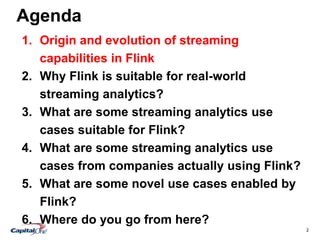2
Agenda
1. Origin and evolution of streaming
capabilities in Flink
2. Why Flink is suitable for real-world
streaming analytics?
3. What are some streaming analytics use
cases suitable for Flink?
4. What are some streaming analytics use
cases from companies actually using Flink?
5. What are some novel use cases enabled by
Flink?
6. Where do you go from here?
 