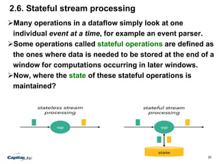 20
2.6. Stateful stream processing
Many operations in a dataflow simply look at one
individual event at a time, for example an event parser.
Some operations called stateful operations are defined as
the ones where data is needed to be stored at the end of a
window for computations occurring in later windows.
Now, where the state of these stateful operations is
maintained?
 