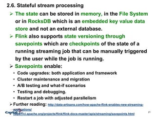21
2.6. Stateful stream processing
 The state can be stored in memory, in the File System
or in RocksDB which is an embedded key value data
store and not an external database.
 Flink also supports state versioning through
savepoints which are checkpoints of the state of a
running streaming job that can be manually triggered
by the user while the job is running.
 Savepoints enable:
• Code upgrades: both application and framework
• Cluster maintenance and migration
• A/B testing and what-if scenarios
• Testing and debugging.
• Restart a job with adjusted parallelism
Further reading: http://data-artisans.com/how-apache-flink-enables-new-streaming-
applications/
 https://ci.apache.org/projects/flink/flink-docs-master/apis/streaming/savepoints.html
 